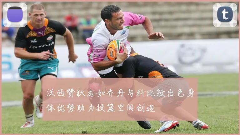 沃西赞狄龙如乔丹与科比般出色身体优势助力投篮空间创造