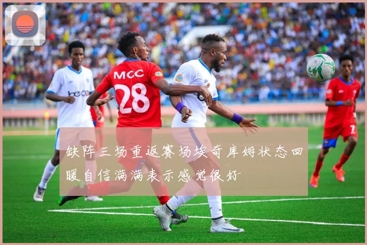 缺阵三场重返赛场埃奇库姆状态回暖自信满满表示感觉很好