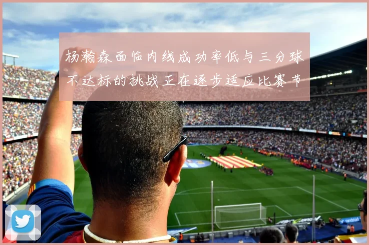 杨瀚森面临内线成功率低与三分球不达标的挑战正在逐步适应比赛节奏