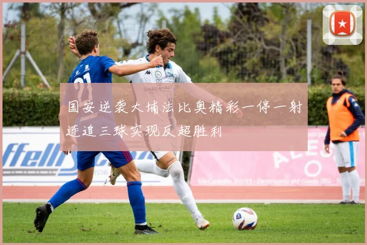 国安逆袭大埔法比奥精彩一停一射连追三球实现反超胜利
